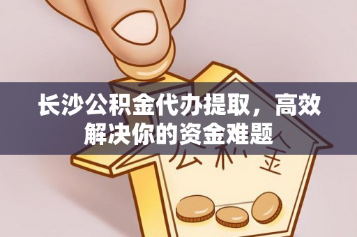 温县长沙公积金代办提取，高效解决你的资金难题