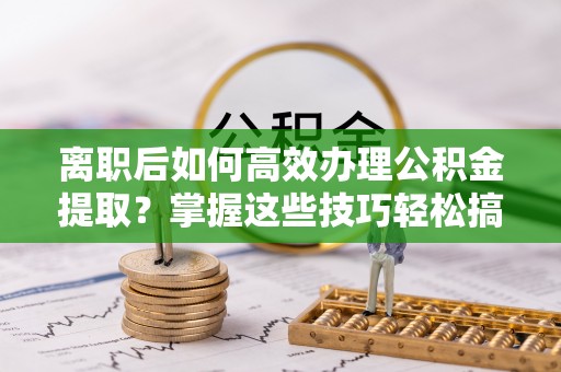 温县离职后如何高效办理公积金提取？掌握这些技巧轻松搞定