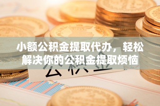 温县小额公积金提取代办，轻松解决你的公积金提取烦恼