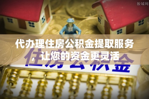 温县代办理住房公积金提取服务，让您的资金更灵活