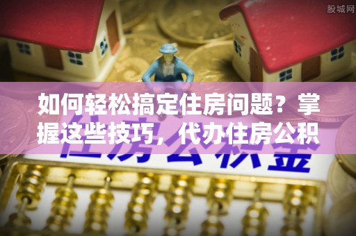 温县如何轻松搞定住房问题？掌握这些技巧，代办住房公积金提取不再难