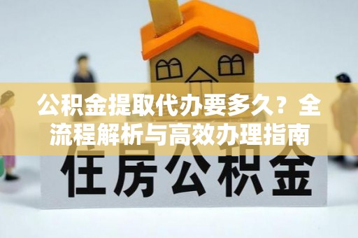 温县公积金提取代办要多久？全流程解析与高效办理指南