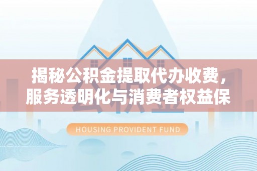 温县揭秘公积金提取代办收费，服务透明化与消费者权益保障