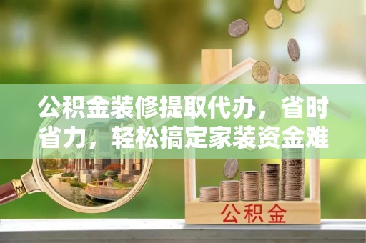 温县公积金装修提取代办，省时省力，轻松搞定家装资金难题