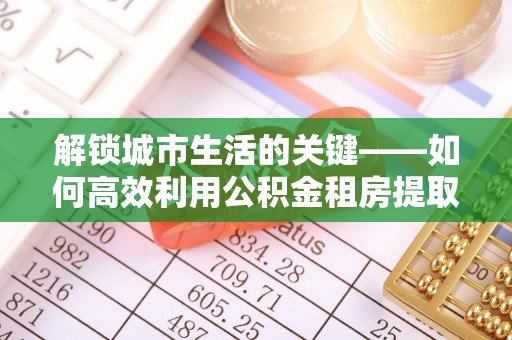 温县解锁城市生活的关键——如何高效利用公积金租房提取实现居住自由