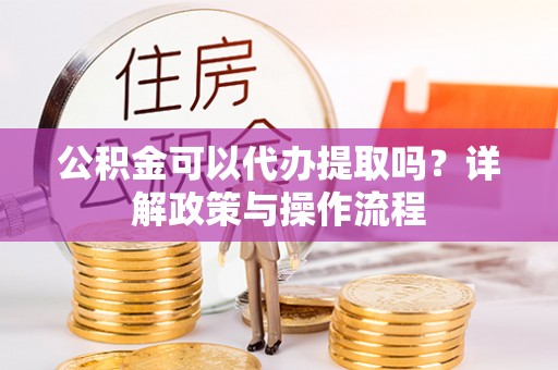 温县公积金可以代办提取吗？详解政策与操作流程