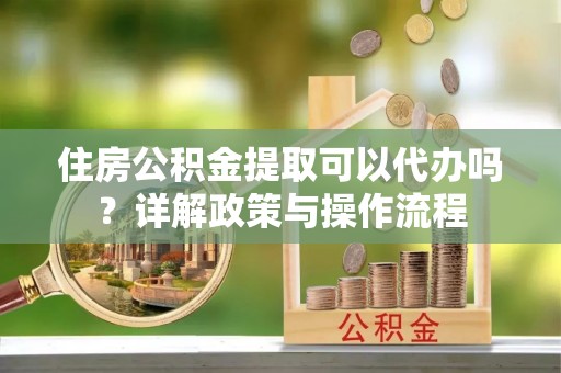 温县住房公积金提取可以代办吗？详解政策与操作流程