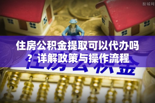 温县住房公积金提取可以代办吗？详解政策与操作流程