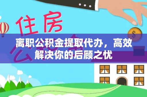 温县离职公积金提取代办，高效解决你的后顾之忧