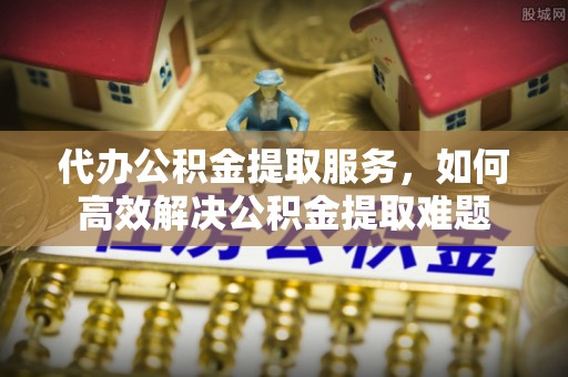 温县代办公积金提取服务，如何高效解决公积金提取难题