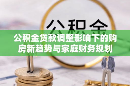 温县公积金贷款调整影响下的购房新趋势与家庭财务规划