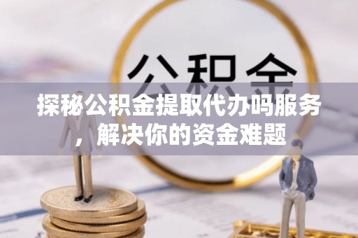 温县探秘公积金提取代办吗服务，解决你的资金难题