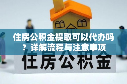 温县住房公积金提取可以代办吗？详解流程与注意事项