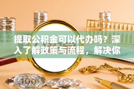 温县提取公积金可以代办吗？深入了解政策与流程，解决你的疑问