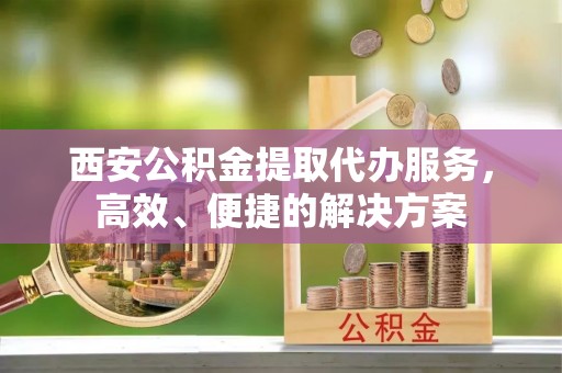 温县西安公积金提取代办服务，高效、便捷的解决方案