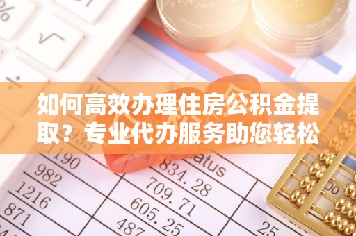 温县如何高效办理住房公积金提取？专业代办服务助您轻松搞定