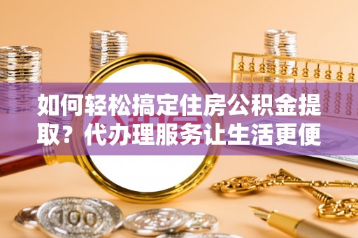 温县如何轻松搞定住房公积金提取？代办理服务让生活更便捷！