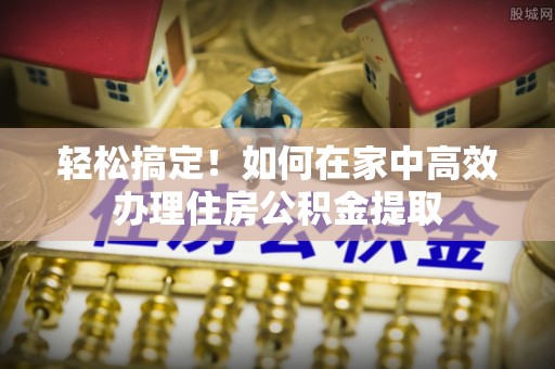 温县轻松搞定！如何在家中高效办理住房公积金提取