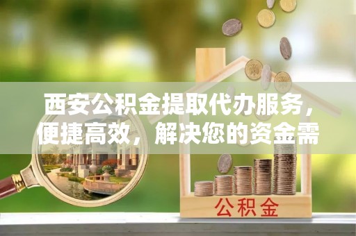 温县西安公积金提取代办服务，便捷高效，解决您的资金需求