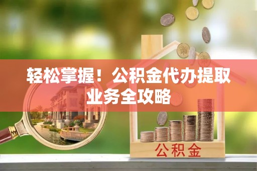 温县轻松掌握！公积金代办提取业务全攻略