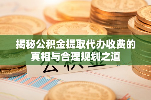 温县揭秘公积金提取代办收费的真相与合理规划之道