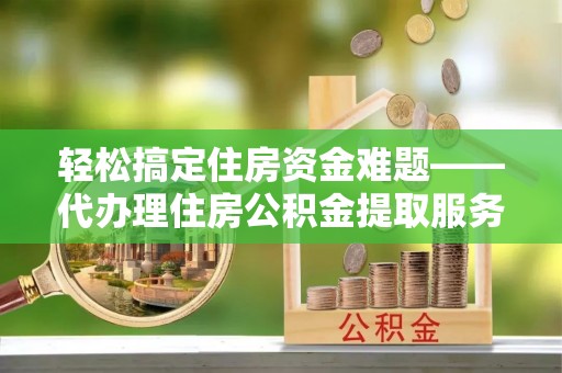 温县轻松搞定住房资金难题——代办理住房公积金提取服务详解