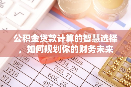 温县公积金贷款计算的智慧选择，如何规划你的财务未来