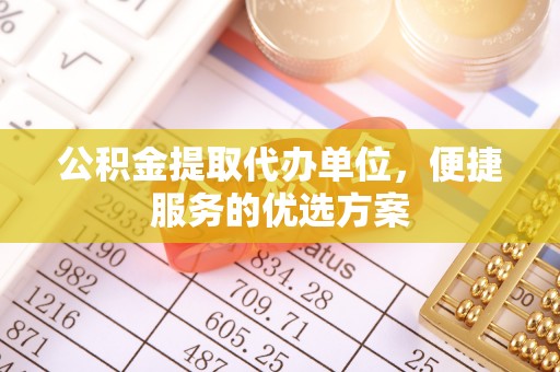 温县公积金提取代办单位，便捷服务的优选方案