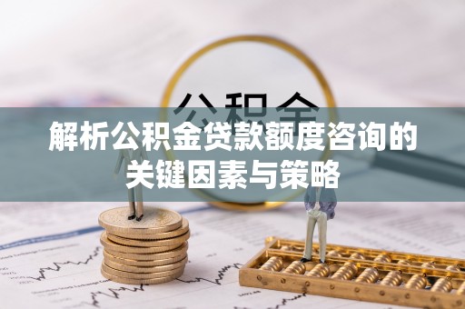 温县解析公积金贷款额度咨询的关键因素与策略