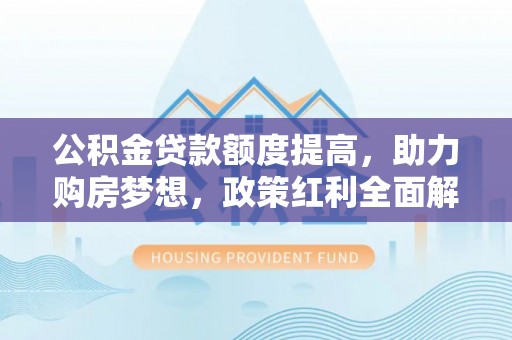 温县公积金贷款额度提高，助力购房梦想，政策红利全面解析