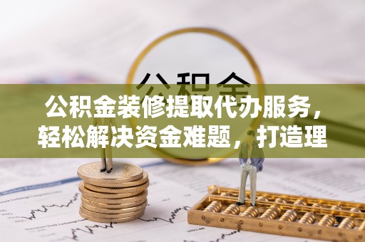 温县公积金装修提取代办服务，轻松解决资金难题，打造理想家居