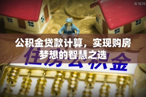 温县公积金贷款计算，实现购房梦想的智慧之选