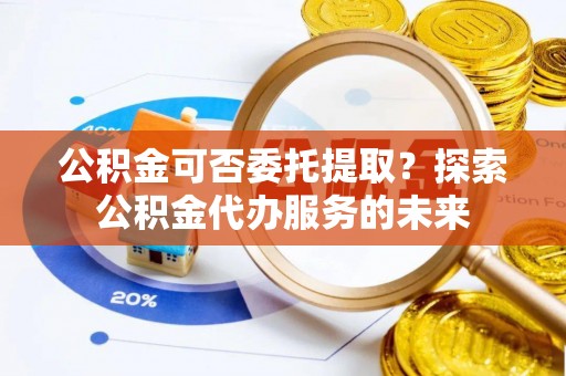 温县公积金可否委托提取？探索公积金代办服务的未来