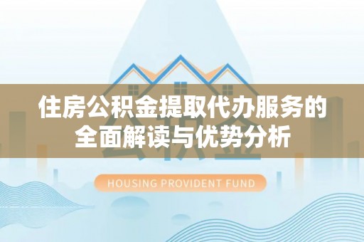 温县住房公积金提取代办服务的全面解读与优势分析