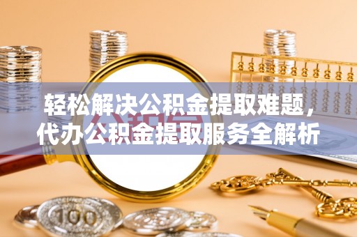 温县轻松解决公积金提取难题，代办公积金提取服务全解析