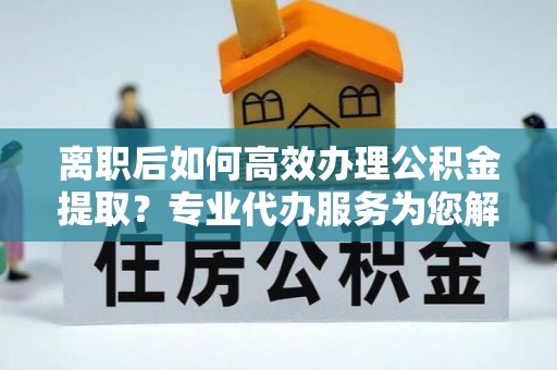 温县离职后如何高效办理公积金提取？专业代办服务为您解忧