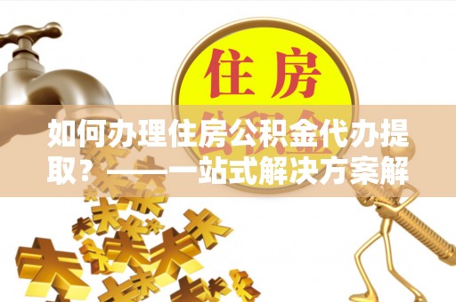 温县如何办理住房公积金代办提取？——一站式解决方案解析