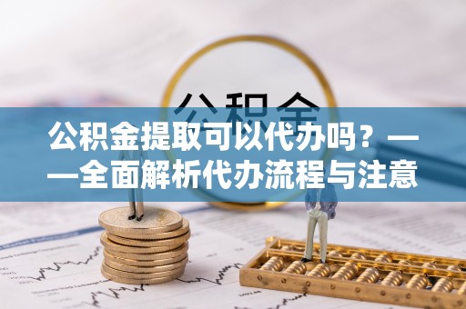 温县公积金提取可以代办吗？——全面解析代办流程与注意事项